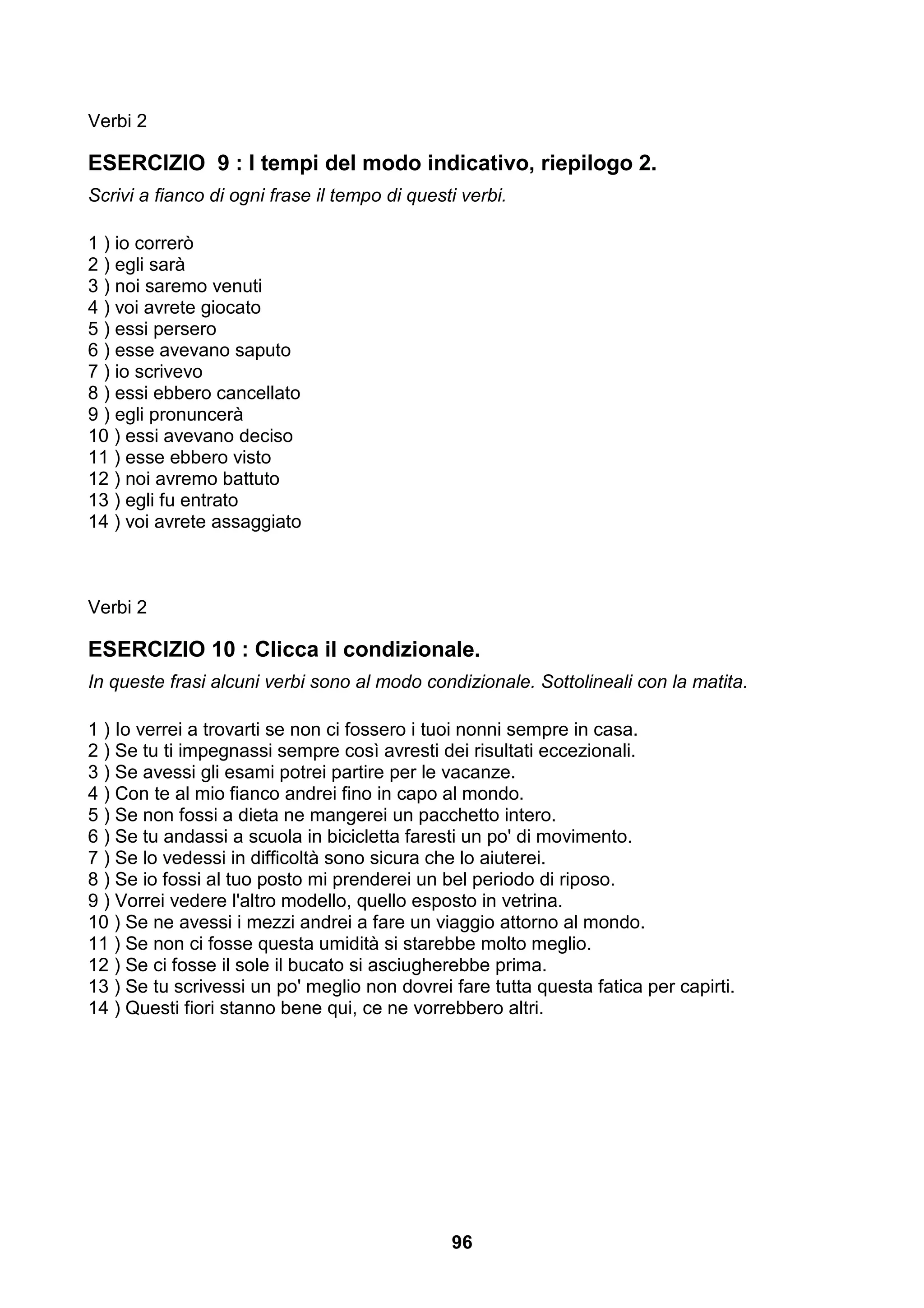 Verbi 2

ESERCIZIO 9 : I tempi del modo indicativo, riepilogo 2.
Scrivi a fianco di ogni frase il tempo di questi verbi.

1 ) io correrò
2 ) egli sarà
3 ) noi saremo venuti
4 ) voi avrete giocato
5 ) essi persero
6 ) esse avevano saputo
7 ) io scrivevo
8 ) essi ebbero cancellato
9 ) egli pronuncerà
10 ) essi avevano deciso
11 ) esse ebbero visto
12 ) noi avremo battuto
13 ) egli fu entrato
14 ) voi avrete assaggiato



Verbi 2

ESERCIZIO 10 : Clicca il condizionale.
In queste frasi alcuni verbi sono al modo condizionale. Sottolineali con la matita.

1 ) Io verrei a trovarti se non ci fossero i tuoi nonni sempre in casa.
2 ) Se tu ti impegnassi sempre così avresti dei risultati eccezionali.
3 ) Se avessi gli esami potrei partire per le vacanze.
4 ) Con te al mio fianco andrei fino in capo al mondo.
5 ) Se non fossi a dieta ne mangerei un pacchetto intero.
6 ) Se tu andassi a scuola in bicicletta faresti un po' di movimento.
7 ) Se lo vedessi in difficoltà sono sicura che lo aiuterei.
8 ) Se io fossi al tuo posto mi prenderei un bel periodo di riposo.
9 ) Vorrei vedere l'altro modello, quello esposto in vetrina.
10 ) Se ne avessi i mezzi andrei a fare un viaggio attorno al mondo.
11 ) Se non ci fosse questa umidità si starebbe molto meglio.
12 ) Se ci fosse il sole il bucato si asciugherebbe prima.
13 ) Se tu scrivessi un po' meglio non dovrei fare tutta questa fatica per capirti.
14 ) Questi fiori stanno bene qui, ce ne vorrebbero altri.




                                               96
 