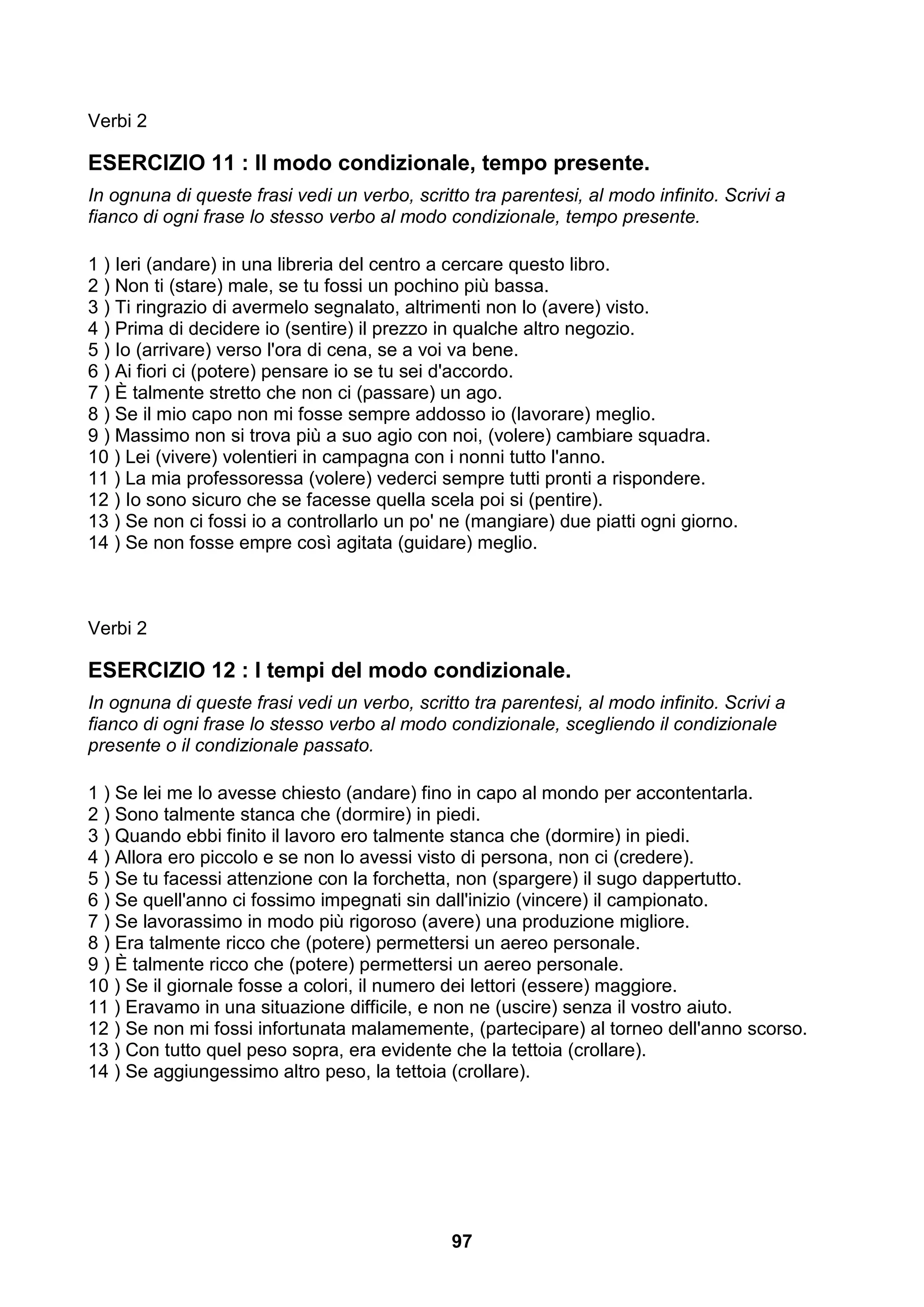 Verbi 2

ESERCIZIO 11 : Il modo condizionale, tempo presente.
In ognuna di queste frasi vedi un verbo, scritto tra parentesi, al modo infinito. Scrivi a
fianco di ogni frase lo stesso verbo al modo condizionale, tempo presente.

1 ) Ieri (andare) in una libreria del centro a cercare questo libro.
2 ) Non ti (stare) male, se tu fossi un pochino più bassa.
3 ) Ti ringrazio di avermelo segnalato, altrimenti non lo (avere) visto.
4 ) Prima di decidere io (sentire) il prezzo in qualche altro negozio.
5 ) Io (arrivare) verso l'ora di cena, se a voi va bene.
6 ) Ai fiori ci (potere) pensare io se tu sei d'accordo.
7 ) È talmente stretto che non ci (passare) un ago.
8 ) Se il mio capo non mi fosse sempre addosso io (lavorare) meglio.
9 ) Massimo non si trova più a suo agio con noi, (volere) cambiare squadra.
10 ) Lei (vivere) volentieri in campagna con i nonni tutto l'anno.
11 ) La mia professoressa (volere) vederci sempre tutti pronti a rispondere.
12 ) Io sono sicuro che se facesse quella scela poi si (pentire).
13 ) Se non ci fossi io a controllarlo un po' ne (mangiare) due piatti ogni giorno.
14 ) Se non fosse empre così agitata (guidare) meglio.



Verbi 2

ESERCIZIO 12 : I tempi del modo condizionale.
In ognuna di queste frasi vedi un verbo, scritto tra parentesi, al modo infinito. Scrivi a
fianco di ogni frase lo stesso verbo al modo condizionale, scegliendo il condizionale
presente o il condizionale passato.

1 ) Se lei me lo avesse chiesto (andare) fino in capo al mondo per accontentarla.
2 ) Sono talmente stanca che (dormire) in piedi.
3 ) Quando ebbi finito il lavoro ero talmente stanca che (dormire) in piedi.
4 ) Allora ero piccolo e se non lo avessi visto di persona, non ci (credere).
5 ) Se tu facessi attenzione con la forchetta, non (spargere) il sugo dappertutto.
6 ) Se quell'anno ci fossimo impegnati sin dall'inizio (vincere) il campionato.
7 ) Se lavorassimo in modo più rigoroso (avere) una produzione migliore.
8 ) Era talmente ricco che (potere) permettersi un aereo personale.
9 ) È talmente ricco che (potere) permettersi un aereo personale.
10 ) Se il giornale fosse a colori, il numero dei lettori (essere) maggiore.
11 ) Eravamo in una situazione difficile, e non ne (uscire) senza il vostro aiuto.
12 ) Se non mi fossi infortunata malamemente, (partecipare) al torneo dell'anno scorso.
13 ) Con tutto quel peso sopra, era evidente che la tettoia (crollare).
14 ) Se aggiungessimo altro peso, la tettoia (crollare).




                                              97
 