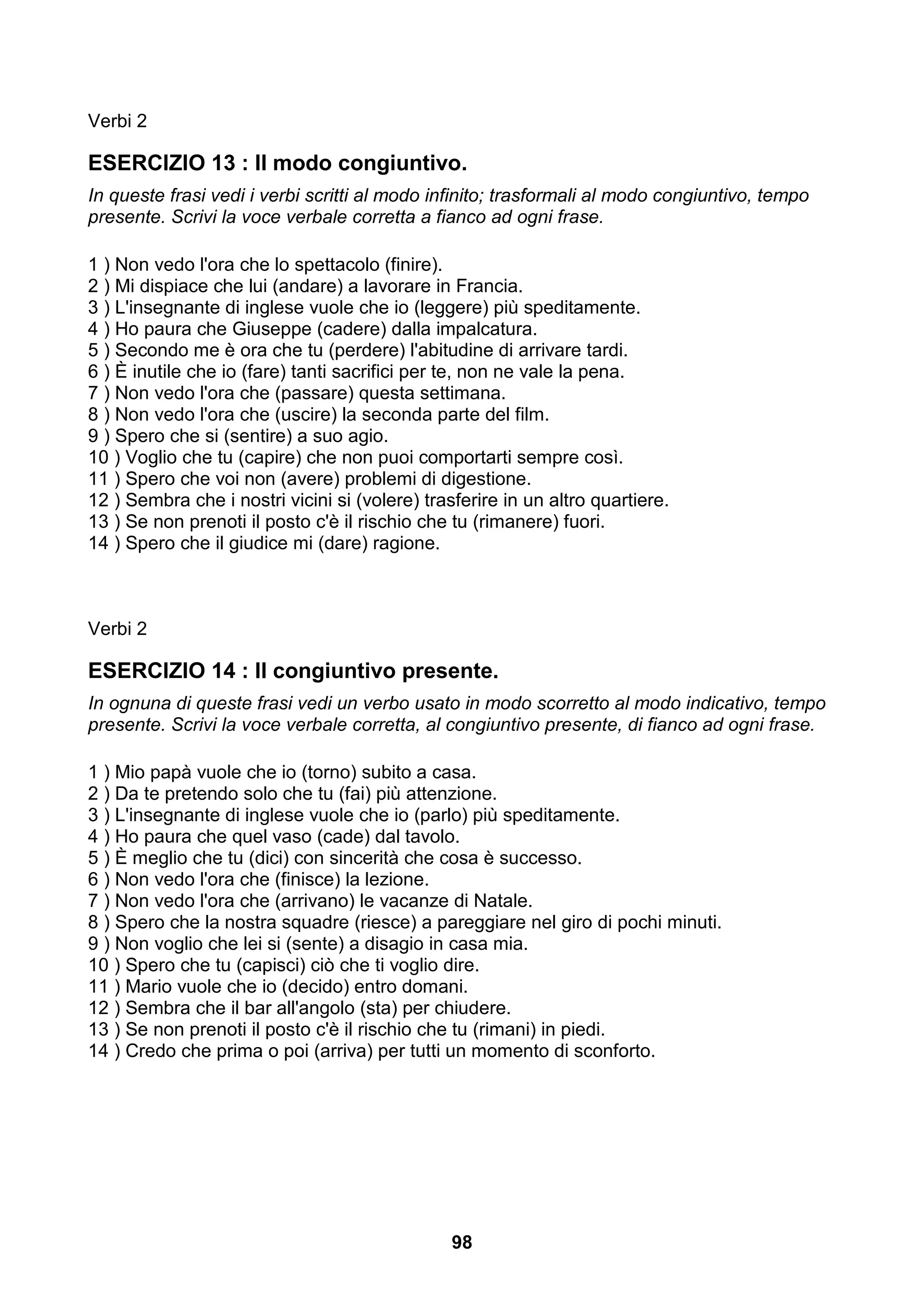 Verbi 2

ESERCIZIO 13 : Il modo congiuntivo.
In queste frasi vedi i verbi scritti al modo infinito; trasformali al modo congiuntivo, tempo
presente. Scrivi la voce verbale corretta a fianco ad ogni frase.

1 ) Non vedo l'ora che lo spettacolo (finire).
2 ) Mi dispiace che lui (andare) a lavorare in Francia.
3 ) L'insegnante di inglese vuole che io (leggere) più speditamente.
4 ) Ho paura che Giuseppe (cadere) dalla impalcatura.
5 ) Secondo me è ora che tu (perdere) l'abitudine di arrivare tardi.
6 ) È inutile che io (fare) tanti sacrifici per te, non ne vale la pena.
7 ) Non vedo l'ora che (passare) questa settimana.
8 ) Non vedo l'ora che (uscire) la seconda parte del film.
9 ) Spero che si (sentire) a suo agio.
10 ) Voglio che tu (capire) che non puoi comportarti sempre così.
11 ) Spero che voi non (avere) problemi di digestione.
12 ) Sembra che i nostri vicini si (volere) trasferire in un altro quartiere.
13 ) Se non prenoti il posto c'è il rischio che tu (rimanere) fuori.
14 ) Spero che il giudice mi (dare) ragione.



Verbi 2

ESERCIZIO 14 : Il congiuntivo presente.
In ognuna di queste frasi vedi un verbo usato in modo scorretto al modo indicativo, tempo
presente. Scrivi la voce verbale corretta, al congiuntivo presente, di fianco ad ogni frase.

1 ) Mio papà vuole che io (torno) subito a casa.
2 ) Da te pretendo solo che tu (fai) più attenzione.
3 ) L'insegnante di inglese vuole che io (parlo) più speditamente.
4 ) Ho paura che quel vaso (cade) dal tavolo.
5 ) È meglio che tu (dici) con sincerità che cosa è successo.
6 ) Non vedo l'ora che (finisce) la lezione.
7 ) Non vedo l'ora che (arrivano) le vacanze di Natale.
8 ) Spero che la nostra squadre (riesce) a pareggiare nel giro di pochi minuti.
9 ) Non voglio che lei si (sente) a disagio in casa mia.
10 ) Spero che tu (capisci) ciò che ti voglio dire.
11 ) Mario vuole che io (decido) entro domani.
12 ) Sembra che il bar all'angolo (sta) per chiudere.
13 ) Se non prenoti il posto c'è il rischio che tu (rimani) in piedi.
14 ) Credo che prima o poi (arriva) per tutti un momento di sconforto.




                                                98
 
