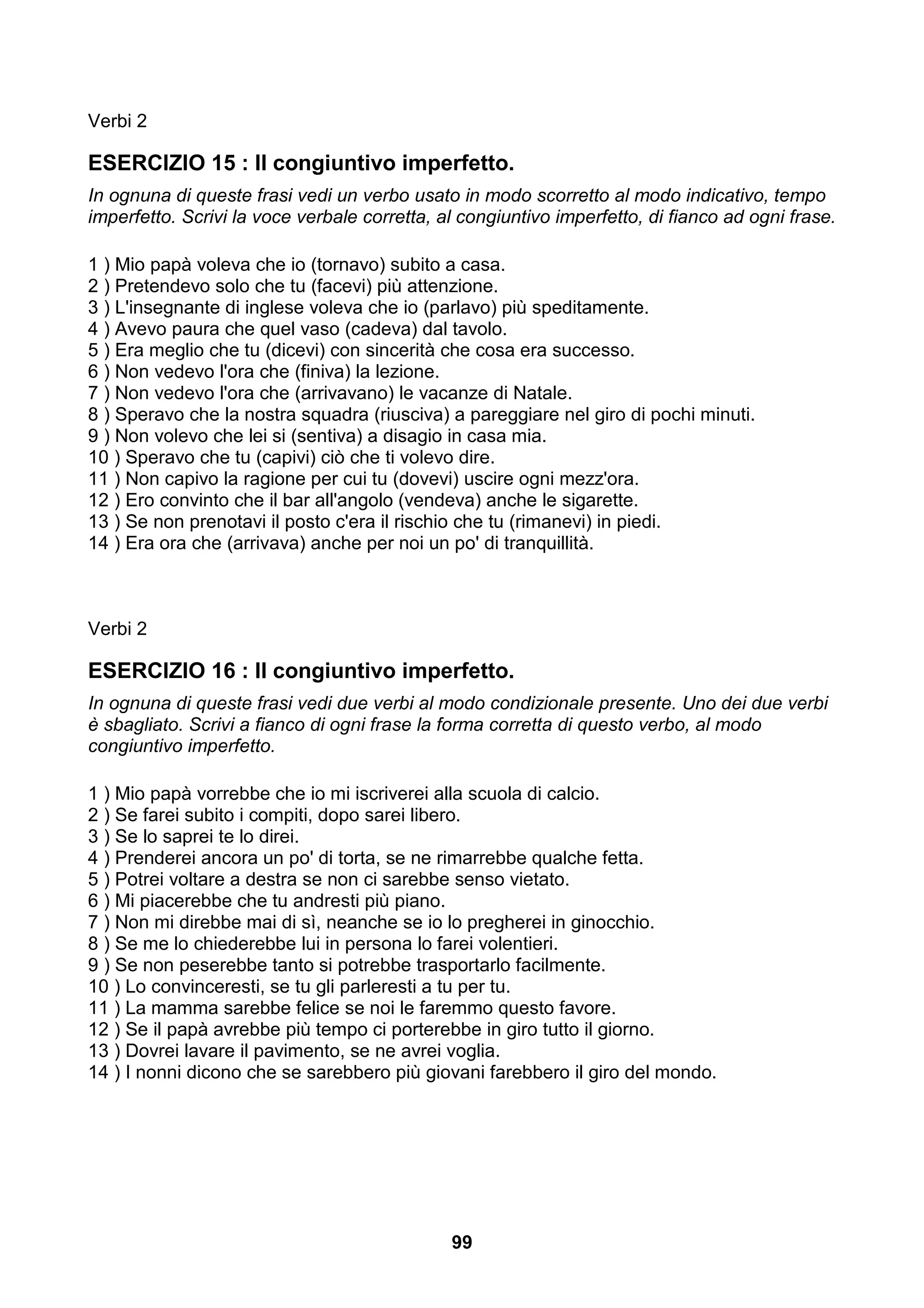 Verbi 2

ESERCIZIO 15 : Il congiuntivo imperfetto.
In ognuna di queste frasi vedi un verbo usato in modo scorretto al modo indicativo, tempo
imperfetto. Scrivi la voce verbale corretta, al congiuntivo imperfetto, di fianco ad ogni frase.

1 ) Mio papà voleva che io (tornavo) subito a casa.
2 ) Pretendevo solo che tu (facevi) più attenzione.
3 ) L'insegnante di inglese voleva che io (parlavo) più speditamente.
4 ) Avevo paura che quel vaso (cadeva) dal tavolo.
5 ) Era meglio che tu (dicevi) con sincerità che cosa era successo.
6 ) Non vedevo l'ora che (finiva) la lezione.
7 ) Non vedevo l'ora che (arrivavano) le vacanze di Natale.
8 ) Speravo che la nostra squadra (riusciva) a pareggiare nel giro di pochi minuti.
9 ) Non volevo che lei si (sentiva) a disagio in casa mia.
10 ) Speravo che tu (capivi) ciò che ti volevo dire.
11 ) Non capivo la ragione per cui tu (dovevi) uscire ogni mezz'ora.
12 ) Ero convinto che il bar all'angolo (vendeva) anche le sigarette.
13 ) Se non prenotavi il posto c'era il rischio che tu (rimanevi) in piedi.
14 ) Era ora che (arrivava) anche per noi un po' di tranquillità.



Verbi 2

ESERCIZIO 16 : Il congiuntivo imperfetto.
In ognuna di queste frasi vedi due verbi al modo condizionale presente. Uno dei due verbi
è sbagliato. Scrivi a fianco di ogni frase la forma corretta di questo verbo, al modo
congiuntivo imperfetto.

1 ) Mio papà vorrebbe che io mi iscriverei alla scuola di calcio.
2 ) Se farei subito i compiti, dopo sarei libero.
3 ) Se lo saprei te lo direi.
4 ) Prenderei ancora un po' di torta, se ne rimarrebbe qualche fetta.
5 ) Potrei voltare a destra se non ci sarebbe senso vietato.
6 ) Mi piacerebbe che tu andresti più piano.
7 ) Non mi direbbe mai di sì, neanche se io lo pregherei in ginocchio.
8 ) Se me lo chiederebbe lui in persona lo farei volentieri.
9 ) Se non peserebbe tanto si potrebbe trasportarlo facilmente.
10 ) Lo convinceresti, se tu gli parleresti a tu per tu.
11 ) La mamma sarebbe felice se noi le faremmo questo favore.
12 ) Se il papà avrebbe più tempo ci porterebbe in giro tutto il giorno.
13 ) Dovrei lavare il pavimento, se ne avrei voglia.
14 ) I nonni dicono che se sarebbero più giovani farebbero il giro del mondo.




                                              99
 