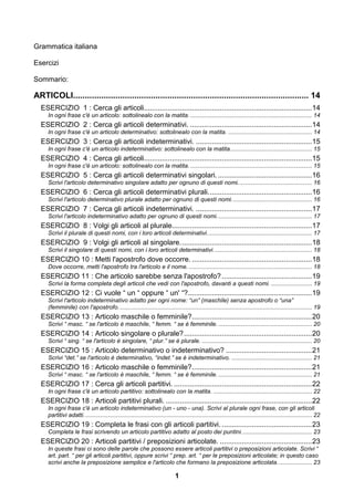 Grammatica italiana

Esercizi

Sommario:

ARTICOLI.................................................................................................... 14
  ESERCIZIO 1 : Cerca gli articoli.................................................................................... 14
     In ogni frase c'è un articolo: sottolinealo con la matita. .......................................................................... 14
  ESERCIZIO 2 : Cerca gli articoli determinativi. ............................................................. 14
     In ogni frase c'è un articolo determinativo: sottolinealo con la matita. ................................................... 14
  ESERCIZIO 3 : Cerca gli articoli indeterminativi. .......................................................... 15
     In ogni frase c'è un articolo indeterminativo: sottolinealo con la matita.................................................. 15
  ESERCIZIO 4 : Cerca gli articoli.................................................................................... 15
     In ogni frase c'è un articolo: sottolinealo con la matita. .......................................................................... 15
  ESERCIZIO 5 : Cerca gli articoli determinativi singolari. ............................................... 16
     Scrivi l'articolo determinativo singolare adatto per ognuno di questi nomi. ............................................ 16
  ESERCIZIO 6 : Cerca gli articoli determinativi plurali. ................................................... 16
     Scrivi l'articolo determinativo plurale adatto per ognuno di questi nomi. ................................................ 16
  ESERCIZIO 7 : Cerca gli articoli indeterminativi. .......................................................... 17
     Scrivi l'articolo indeterminativo adatto per ognuno di questi nomi. ......................................................... 17
  ESERCIZIO 8 : Volgi gli articoli al plurale...................................................................... 17
     Scrivi il plurale di questi nomi, con i loro articoli determinativi. ............................................................... 17
  ESERCIZIO 9 : Volgi gli articoli al singolare. ................................................................. 18
     Scrivi il singolare di questi nomi, con i loro articoli determinativi. ........................................................... 18
  ESERCIZIO 10 : Metti l'apostrofo dove occorre. ............................................................ 18
     Dove occorre, metti l'apostrofo tra l'articolo e il nome. ........................................................................... 18
  ESERCIZIO 11 : Che articolo sarebbe senza l'apostrofo? ............................................. 19
     Scrivi la forma completa degli articoli che vedi con l'apostrofo, davanti a questi nomi. ......................... 19
  ESERCIZIO 12 : Ci vuole “ un “ oppure “ un' “?.............................................................. 19
     Scrivi l'articolo indeterminativo adatto per ogni nome: “un” (maschile) senza apostrofo o “una”
     (femminile) con l'apostrofo. ..................................................................................................................... 19
  ESERCIZIO 13 : Articolo maschile o femminile? ............................................................ 20
     Scrivi “ masc. “ se l'articolo è maschile, “ femm. “ se è femminile. ......................................................... 20
  ESERCIZIO 14 : Articolo singolare o plurale? ................................................................ 20
     Scrivi “ sing. “ se l'articolo è singolare, “ plur.” se è plurale. ................................................................... 20
  ESERCIZIO 15 : Articolo determinativo o indeterminativo? ........................................... 21
     Scrivi “det.” se l'articolo è determinativo, “indet.” se è indeterminativo. ................................................. 21
  ESERCIZIO 16 : Articolo maschile o femminile? ............................................................ 21
     Scrivi “ masc. “ se l'articolo è maschile, “ femm. “ se è femminile. ......................................................... 21
  ESERCIZIO 17 : Cerca gli articoli partitivi. ..................................................................... 22
     In ogni frase c'è un articolo partitivo: sottolinealo con la matita. ............................................................ 22
  ESERCIZIO 18 : Articoli partitivi plurali. ......................................................................... 22
     In ogni frase c'è un articolo indeterminativo (un - uno - una). Scrivi al plurale ogni frase, con gli articoli
     partitivi adatti. .......................................................................................................................................... 22
  ESERCIZIO 19 : Completa le frasi con gli articoli partitivi. ............................................. 23
     Completa le frasi scrivendo un articolo partitivo adatto al posto dei puntini. .......................................... 23
  ESERCIZIO 20 : Articoli partitivi / preposizioni articolate. .............................................. 23
     In queste frasi ci sono delle parole che possono essere articoli partitivi o preposizioni articolate. Scrivi “
     art. part. “ per gli articoli partitivi, oppure scrivi “ prep. art. “ per le preposizioni articolate; in questo caso
     scrivi anche la preposizione semplice e l'articolo che formano la preposizione articolata. .................... 23

                                                                               1
 