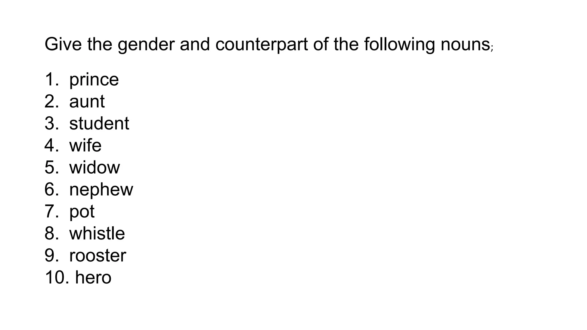 Give the gender and counterpart of the following nouns;
1. prince
2. aunt
3. student
4. wife
5. widow
6. nephew
7. pot
8. whistle
9. rooster
10. hero
 