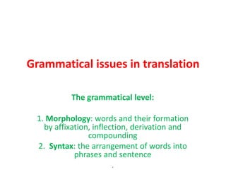 Grammatical issues in translation
The grammatical level:
1. Morphology: words and their formation
by affixation, inflection, derivation and
compounding
2. Syntax: the arrangement of words into
phrases and sentence
.
 