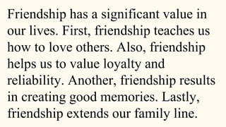 Friendship has a significant value in
our lives. First, friendship teaches us
how to love others. Also, friendship
helps us to value loyalty and
reliability. Another, friendship results
in creating good memories. Lastly,
friendship extends our family line.
 