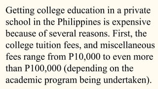 Getting college education in a private
school in the Philippines is expensive
because of several reasons. First, the
college tuition fees, and miscellaneous
fees range from P10,000 to even more
than P100,000 (depending on the
academic program being undertaken).
 
