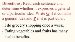 Directions: Read each sentence and
determine whether it expresses a general
or a particular idea. Write G if it contains
a general idea and P if it is particular.
1. I do grocery shopping once a week.
2. Eating vegetables and fruits has many
health benefits.
 
