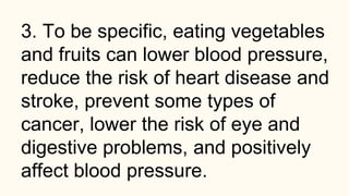 3. To be specific, eating vegetables
and fruits can lower blood pressure,
reduce the risk of heart disease and
stroke, prevent some types of
cancer, lower the risk of eye and
digestive problems, and positively
affect blood pressure.
 