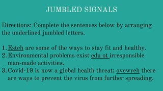 JUMBLED SIGNALS
Directions: Complete the sentences below by arranging
the underlined jumbled letters.
1.Esteh are some of the ways to stay fit and healthy.
2.Environmental problems exist edu ot irresponsible
man-made activities.
3.Covid-19 is now a global health threat; ovewreh there
are ways to prevent the virus from further spreading.
 