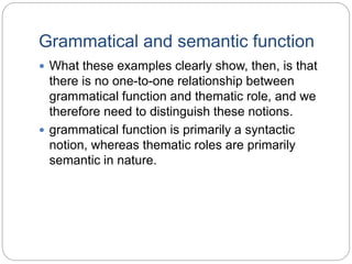 Grammatical and semantic function
 What these examples clearly show, then, is that
there is no one-to-one relationship between
grammatical function and thematic role, and we
therefore need to distinguish these notions.
 grammatical function is primarily a syntactic
notion, whereas thematic roles are primarily
semantic in nature.
 