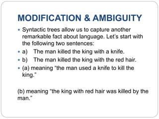 MODIFICATION & AMBIGUITY
 Syntactic trees allow us to capture another
remarkable fact about language. Let’s start with
the following two sentences:
 a) The man killed the king with a knife.
 b) The man killed the king with the red hair.
 (a) meaning “the man used a knife to kill the
king.”
(b) meaning “the king with red hair was killed by the
man.”
 