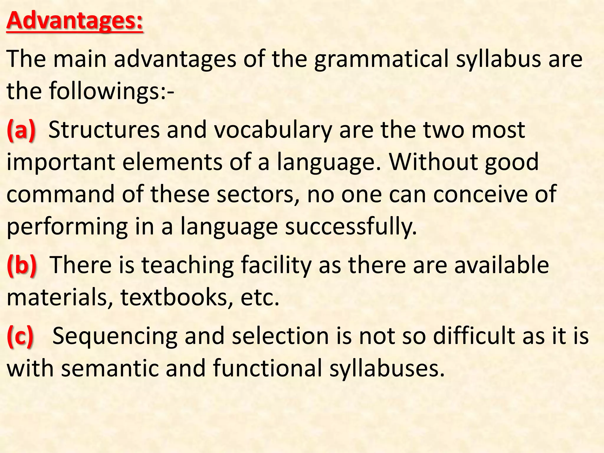 Advantages:
The main advantages of the grammatical syllabus are
the followings:-
(a) Structures and vocabulary are the two most
important elements of a language. Without good
command of these sectors, no one can conceive of
performing in a language successfully.
(b) There is teaching facility as there are available
materials, textbooks, etc.
(c) Sequencing and selection is not so difficult as it is
with semantic and functional syllabuses.
 