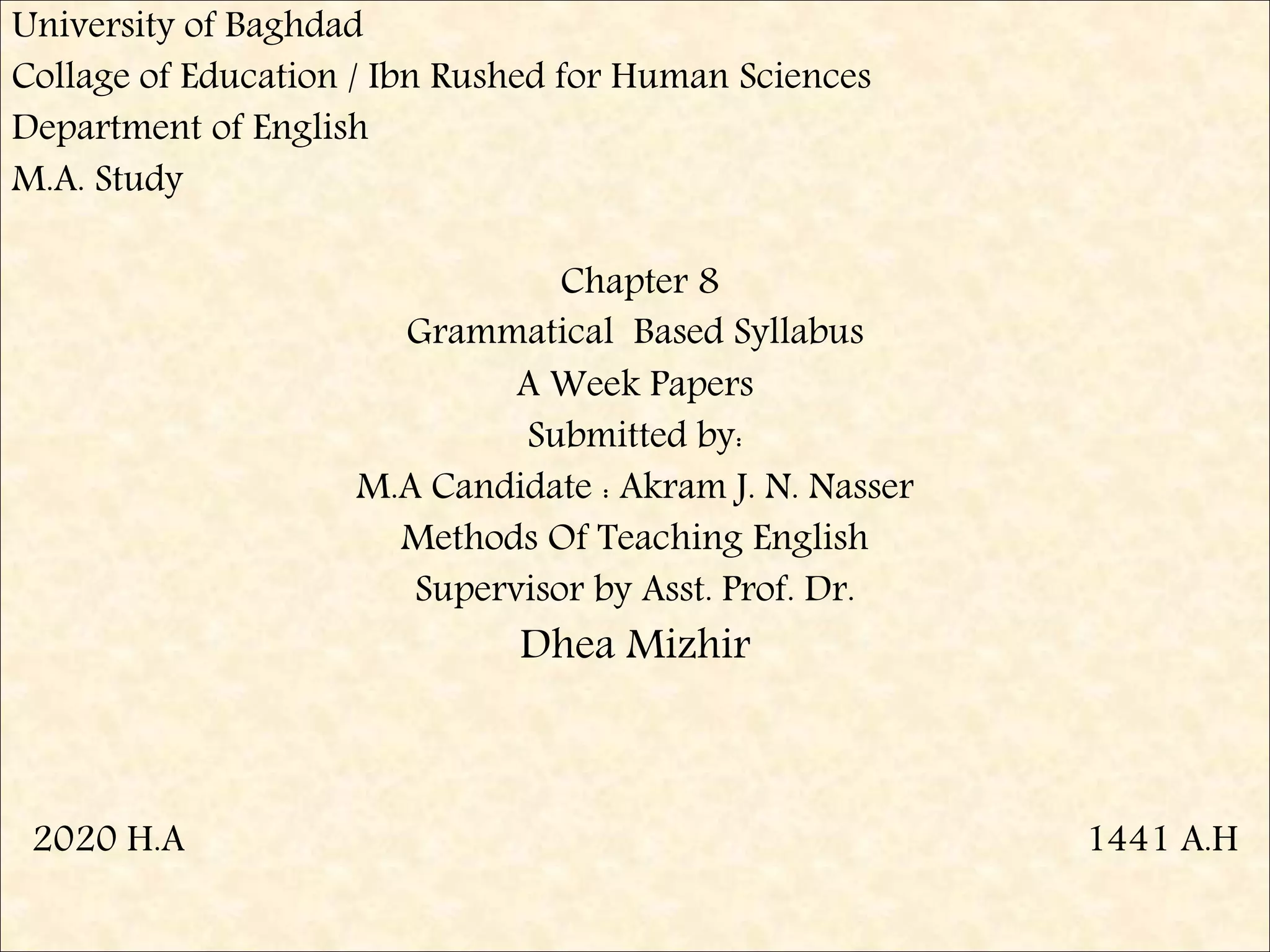 University of Baghdad
Collage of Education / Ibn Rushed for Human Sciences
Department of English
M.A. Study
Chapter 8
Grammatical Based Syllabus
A Week Papers
Submitted by:
M.A Candidate : Akram J. N. Nasser
Methods Of Teaching English
Supervisor by Asst. Prof. Dr.
Dhea Mizhir
2020 H.A 1441 A.H
 