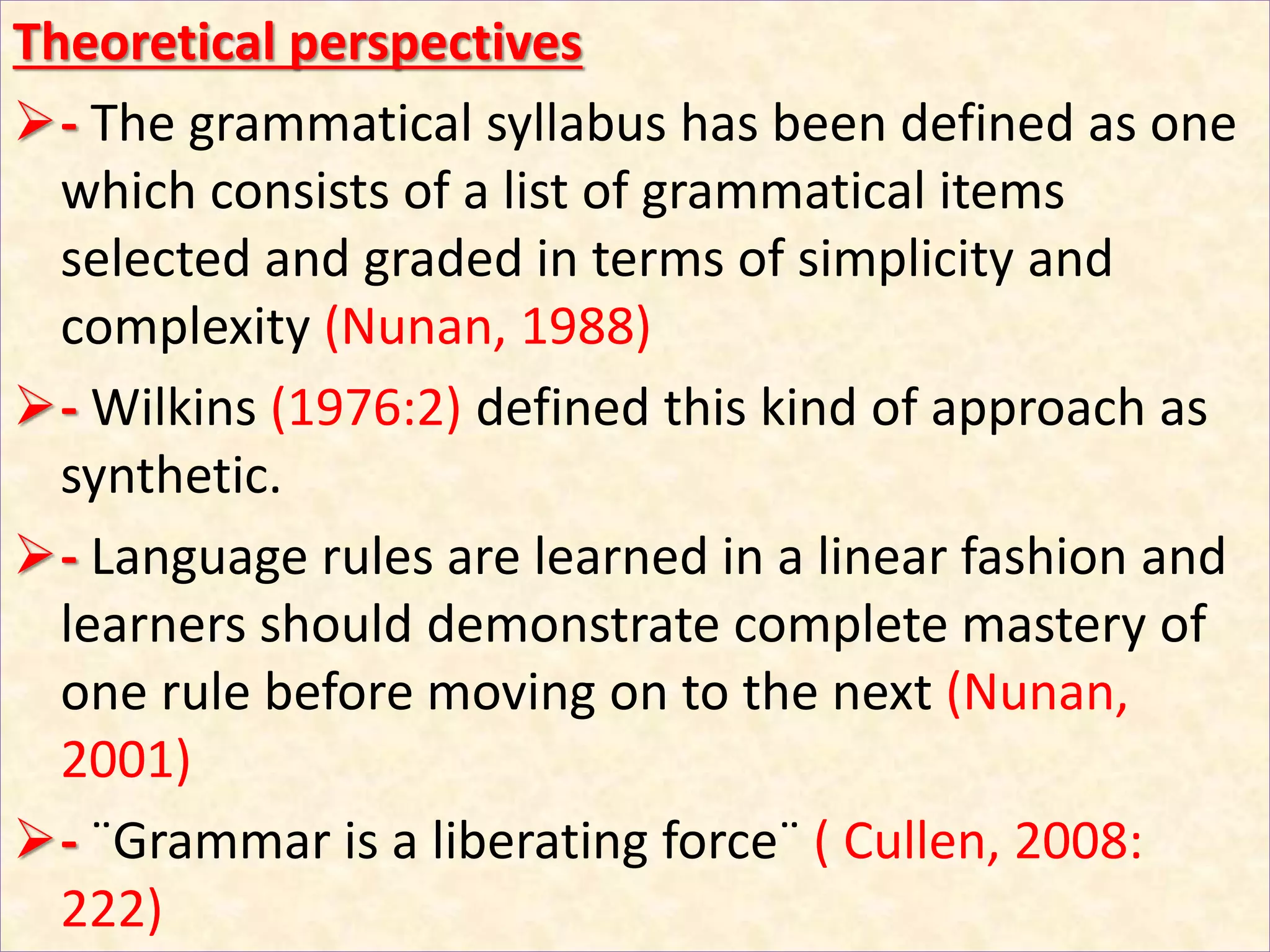 Theoretical perspectives
- The grammatical syllabus has been defined as one
which consists of a list of grammatical items
selected and graded in terms of simplicity and
complexity (Nunan, 1988)
- Wilkins (1976:2) defined this kind of approach as
synthetic.
- Language rules are learned in a linear fashion and
learners should demonstrate complete mastery of
one rule before moving on to the next (Nunan,
2001)
- ¨Grammar is a liberating force¨ ( Cullen, 2008:
222)
 