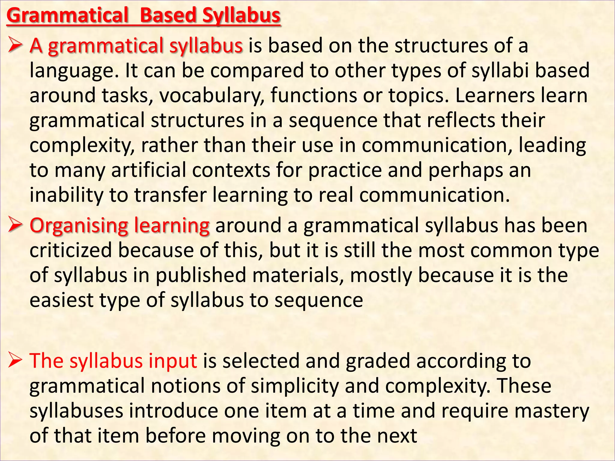 Grammatical Based Syllabus
 A grammatical syllabus is based on the structures of a
language. It can be compared to other types of syllabi based
around tasks, vocabulary, functions or topics. Learners learn
grammatical structures in a sequence that reflects their
complexity, rather than their use in communication, leading
to many artificial contexts for practice and perhaps an
inability to transfer learning to real communication.
 Organising learning around a grammatical syllabus has been
criticized because of this, but it is still the most common type
of syllabus in published materials, mostly because it is the
easiest type of syllabus to sequence
 The syllabus input is selected and graded according to
grammatical notions of simplicity and complexity. These
syllabuses introduce one item at a time and require mastery
of that item before moving on to the next
 