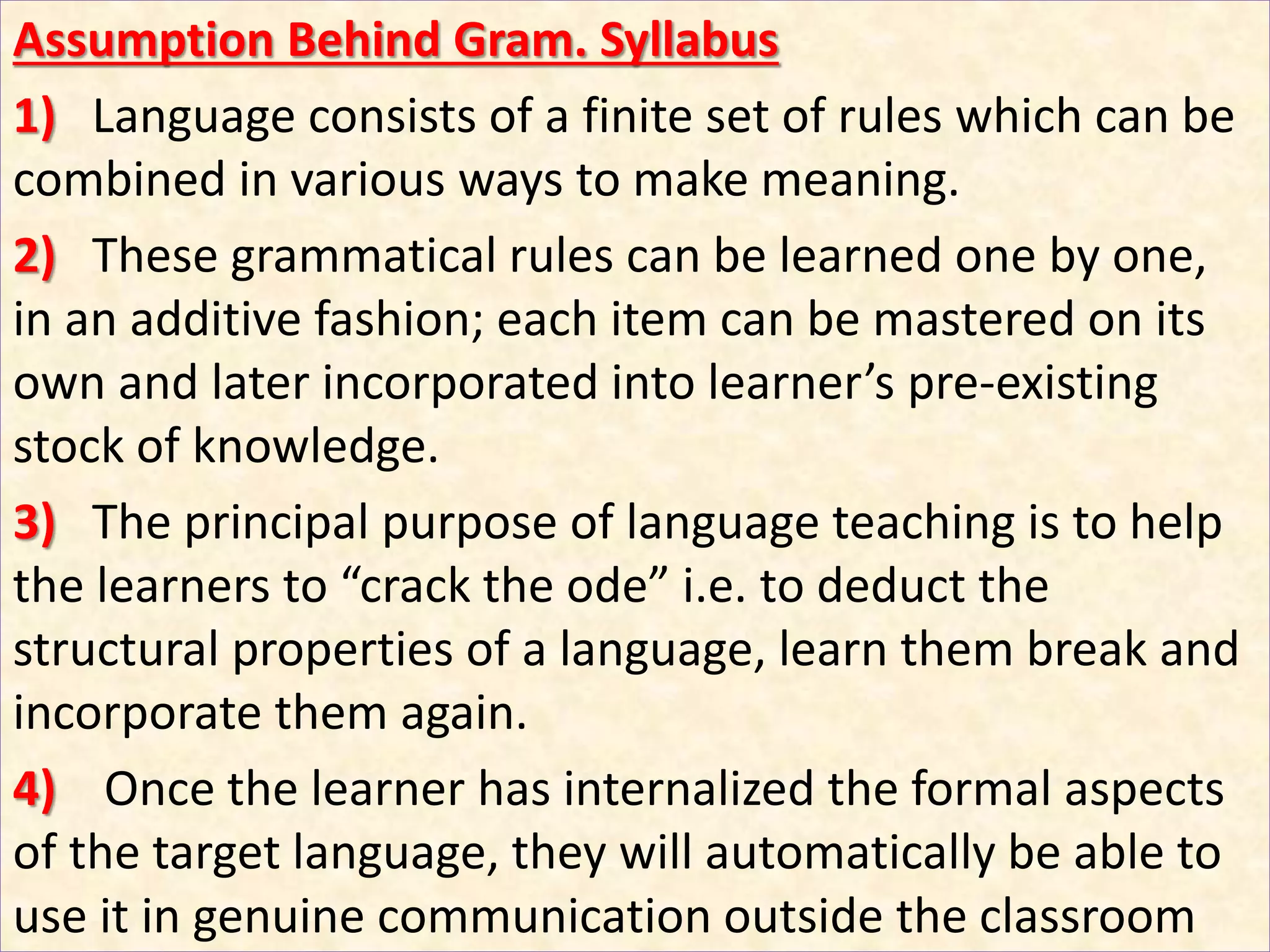 Assumption Behind Gram. Syllabus
1) Language consists of a finite set of rules which can be
combined in various ways to make meaning.
2) These grammatical rules can be learned one by one,
in an additive fashion; each item can be mastered on its
own and later incorporated into learner’s pre-existing
stock of knowledge.
3) The principal purpose of language teaching is to help
the learners to “crack the ode” i.e. to deduct the
structural properties of a language, learn them break and
incorporate them again.
4) Once the learner has internalized the formal aspects
of the target language, they will automatically be able to
use it in genuine communication outside the classroom
 
