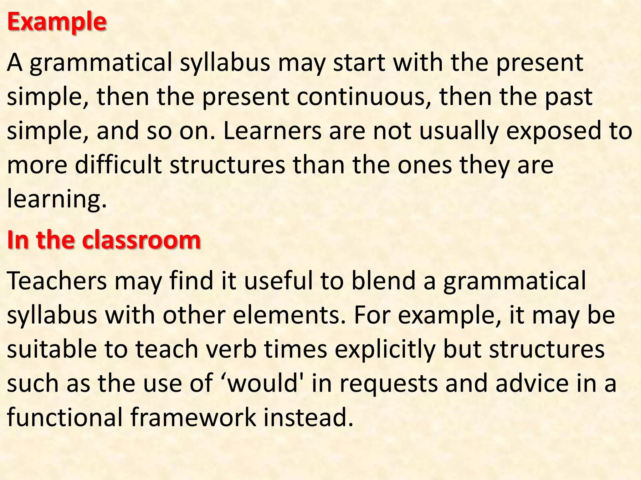 Example
A grammatical syllabus may start with the present
simple, then the present continuous, then the past
simple, and so on. Learners are not usually exposed to
more difficult structures than the ones they are
learning.
In the classroom
Teachers may find it useful to blend a grammatical
syllabus with other elements. For example, it may be
suitable to teach verb times explicitly but structures
such as the use of ‘would' in requests and advice in a
functional framework instead.
 
