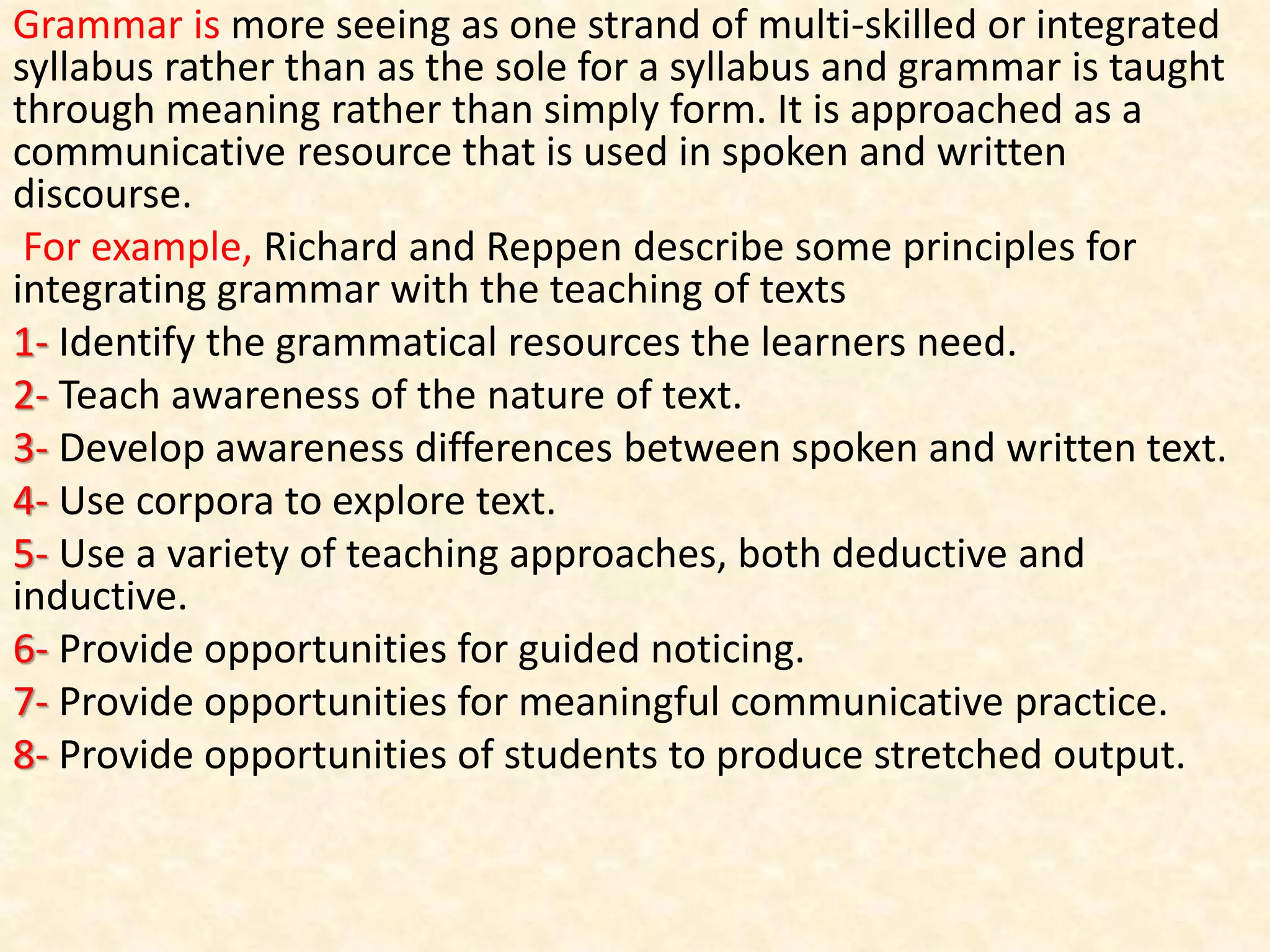 Grammar is more seeing as one strand of multi-skilled or integrated
syllabus rather than as the sole for a syllabus and grammar is taught
through meaning rather than simply form. It is approached as a
communicative resource that is used in spoken and written
discourse.
For example, Richard and Reppen describe some principles for
integrating grammar with the teaching of texts
1- Identify the grammatical resources the learners need.
2- Teach awareness of the nature of text.
3- Develop awareness differences between spoken and written text.
4- Use corpora to explore text.
5- Use a variety of teaching approaches, both deductive and
inductive.
6- Provide opportunities for guided noticing.
7- Provide opportunities for meaningful communicative practice.
8- Provide opportunities of students to produce stretched output.
 