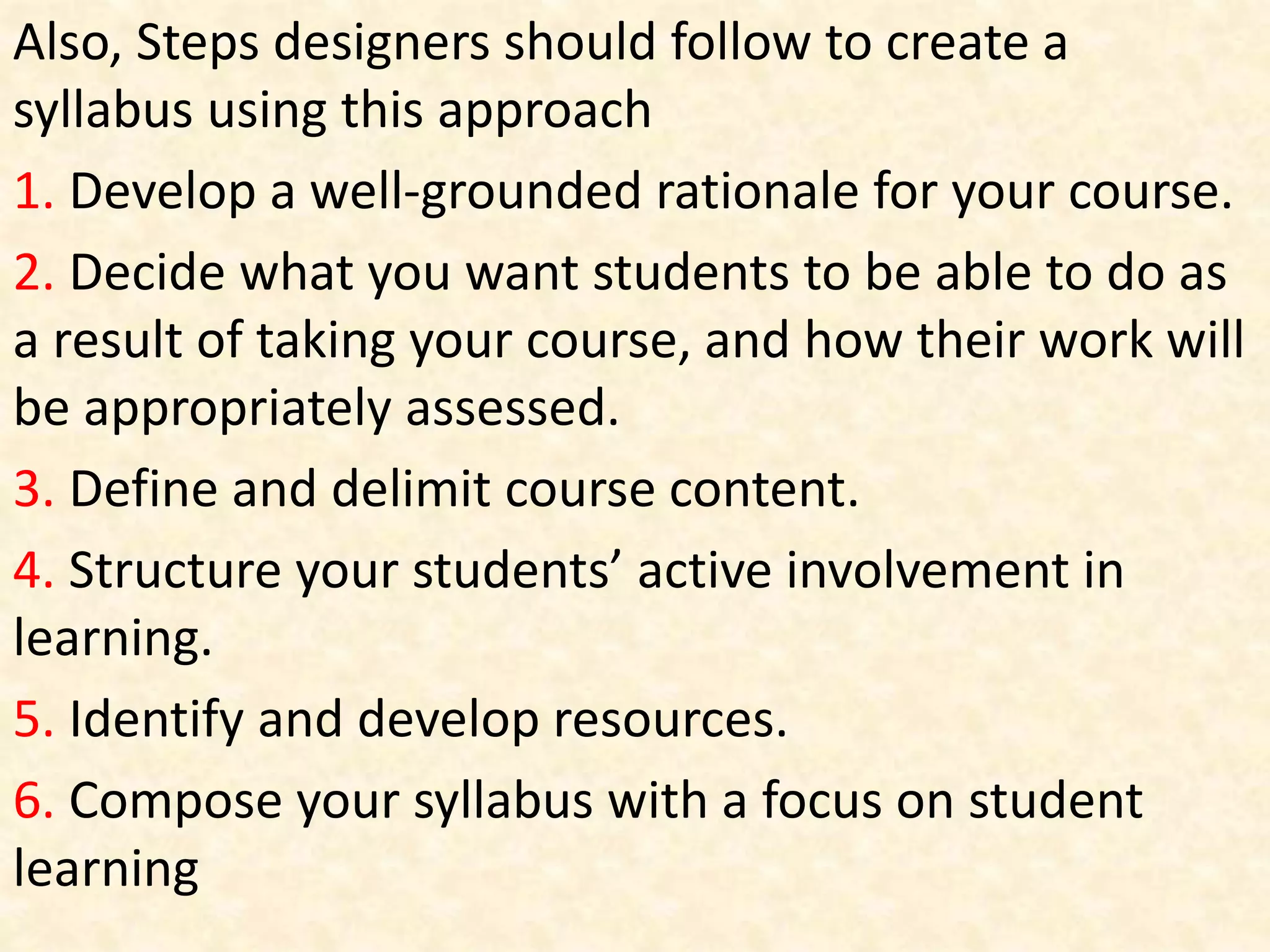 Also, Steps designers should follow to create a
syllabus using this approach
1. Develop a well-grounded rationale for your course.
2. Decide what you want students to be able to do as
a result of taking your course, and how their work will
be appropriately assessed.
3. Define and delimit course content.
4. Structure your students’ active involvement in
learning.
5. Identify and develop resources.
6. Compose your syllabus with a focus on student
learning
 