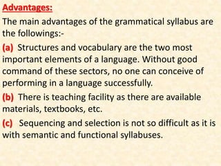 Advantages:
The main advantages of the grammatical syllabus are
the followings:-
(a) Structures and vocabulary are the two most
important elements of a language. Without good
command of these sectors, no one can conceive of
performing in a language successfully.
(b) There is teaching facility as there are available
materials, textbooks, etc.
(c) Sequencing and selection is not so difficult as it is
with semantic and functional syllabuses.
 