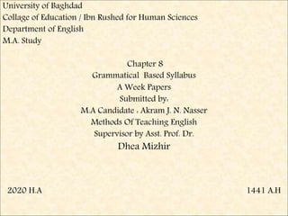 University of Baghdad
Collage of Education / Ibn Rushed for Human Sciences
Department of English
M.A. Study
Chapter 8
Grammatical Based Syllabus
A Week Papers
Submitted by:
M.A Candidate : Akram J. N. Nasser
Methods Of Teaching English
Supervisor by Asst. Prof. Dr.
Dhea Mizhir
2020 H.A 1441 A.H
 