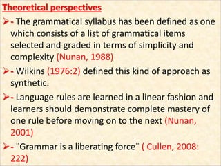 Theoretical perspectives
- The grammatical syllabus has been defined as one
which consists of a list of grammatical items
selected and graded in terms of simplicity and
complexity (Nunan, 1988)
- Wilkins (1976:2) defined this kind of approach as
synthetic.
- Language rules are learned in a linear fashion and
learners should demonstrate complete mastery of
one rule before moving on to the next (Nunan,
2001)
- ¨Grammar is a liberating force¨ ( Cullen, 2008:
222)
 