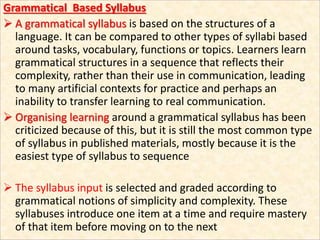 Grammatical Based Syllabus
 A grammatical syllabus is based on the structures of a
language. It can be compared to other types of syllabi based
around tasks, vocabulary, functions or topics. Learners learn
grammatical structures in a sequence that reflects their
complexity, rather than their use in communication, leading
to many artificial contexts for practice and perhaps an
inability to transfer learning to real communication.
 Organising learning around a grammatical syllabus has been
criticized because of this, but it is still the most common type
of syllabus in published materials, mostly because it is the
easiest type of syllabus to sequence
 The syllabus input is selected and graded according to
grammatical notions of simplicity and complexity. These
syllabuses introduce one item at a time and require mastery
of that item before moving on to the next
 