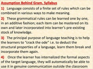 Assumption Behind Gram. Syllabus
1) Language consists of a finite set of rules which can be
combined in various ways to make meaning.
2) These grammatical rules can be learned one by one,
in an additive fashion; each item can be mastered on its
own and later incorporated into learner’s pre-existing
stock of knowledge.
3) The principal purpose of language teaching is to help
the learners to “crack the ode” i.e. to deduct the
structural properties of a language, learn them break and
incorporate them again.
4) Once the learner has internalized the formal aspects
of the target language, they will automatically be able to
use it in genuine communication outside the classroom
 