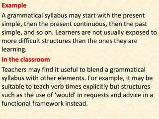 Example
A grammatical syllabus may start with the present
simple, then the present continuous, then the past
simple, and so on. Learners are not usually exposed to
more difficult structures than the ones they are
learning.
In the classroom
Teachers may find it useful to blend a grammatical
syllabus with other elements. For example, it may be
suitable to teach verb times explicitly but structures
such as the use of ‘would' in requests and advice in a
functional framework instead.
 