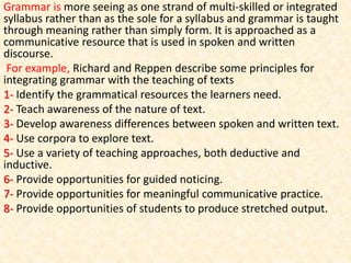 Grammar is more seeing as one strand of multi-skilled or integrated
syllabus rather than as the sole for a syllabus and grammar is taught
through meaning rather than simply form. It is approached as a
communicative resource that is used in spoken and written
discourse.
For example, Richard and Reppen describe some principles for
integrating grammar with the teaching of texts
1- Identify the grammatical resources the learners need.
2- Teach awareness of the nature of text.
3- Develop awareness differences between spoken and written text.
4- Use corpora to explore text.
5- Use a variety of teaching approaches, both deductive and
inductive.
6- Provide opportunities for guided noticing.
7- Provide opportunities for meaningful communicative practice.
8- Provide opportunities of students to produce stretched output.
 