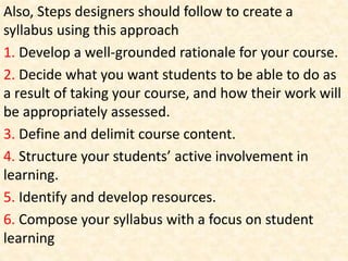 Also, Steps designers should follow to create a
syllabus using this approach
1. Develop a well-grounded rationale for your course.
2. Decide what you want students to be able to do as
a result of taking your course, and how their work will
be appropriately assessed.
3. Define and delimit course content.
4. Structure your students’ active involvement in
learning.
5. Identify and develop resources.
6. Compose your syllabus with a focus on student
learning
 