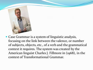  Case Grammar is a system of linguistic analysis,

focusing on the link between the valence, or number
of subjects, objects, etc., of a verb and the grammatical
context it requires. The system was created by the
American linguist Charles J. Fillmore in (1968), in the
context of Transformational Grammar.

 