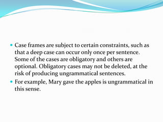  Case frames are subject to certain constraints, such as

that a deep case can occur only once per sentence.
Some of the cases are obligatory and others are
optional. Obligatory cases may not be deleted, at the
risk of producing ungrammatical sentences.
 For example, Mary gave the apples is ungrammatical in
this sense.

 