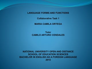 LANGUAGE FORMS AND FUNCTIONS
Collaborative Task 1
MARIA CAMILA ORTEGA
Tutor
CAMILO ARTURO CENDALES
NATIONAL UNIVERSITY OPEN AND DISTANCE
SCHOOL OF EDUCATION SCIENCES
BACHELOR IN ENGLISH AS A FOREIGN LANGUAGE
2015
 
