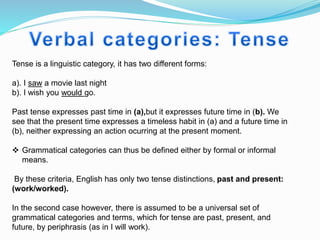 Tense is a linguistic category, it has two different forms:
a). I saw a movie last night
b). I wish you would go.
Past tense expresses past time in (a),but it expresses future time in (b). We
see that the present time expresses a timeless habit in (a) and a future time in
(b), neither expressing an action ocurring at the present moment.
 Grammatical categories can thus be defined either by formal or informal
means.
By these criteria, English has only two tense distinctions, past and present:
(work/worked).
In the second case however, there is assumed to be a universal set of
grammatical categories and terms, which for tense are past, present, and
future, by periphrasis (as in I will work).
 