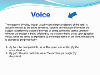 The category of voice, though usually considered a category of the verb, is
actually relevant to the entire sentence. Voice is an indication of whether the
subject is performing action of the verb or being something (active voice) or
whether the subject is being affected by the action or being acted upon (passive
voice).While the active is expressed by the simple forms of the verb, the passive
is expressed periphrastically:
 By be + the past participle, as in The report was written (by the
committee); or
 By get + the past participle, as in The criminal got caught (by
the police).
 