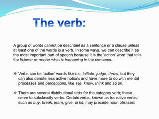 A group of words cannot be described as a sentence or a clause unless
at least one of the words is a verb. In some ways, we can describe it as
the most important part of speech because it is the 'action' word that tells
the listener or reader what is happening in the sentence.
 Verbs can be ‘action’ words like run, initiate, judge, throw, but they
can also denote less active notions and have more to do with mental
processes and perceptions, like see, know, think and so on.
 There are several distributional tests for the category verb; these
serve to subclassify verbs. Certain verbs, known as transitive verbs,
such as buy, break, learn, give, or hit, may precede noun phrases:
 