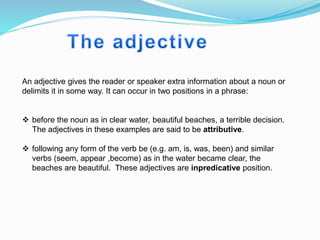 An adjective gives the reader or speaker extra information about a noun or
delimits it in some way. It can occur in two positions in a phrase:
 before the noun as in clear water, beautiful beaches, a terrible decision.
The adjectives in these examples are said to be attributive.
 following any form of the verb be (e.g. am, is, was, been) and similar
verbs (seem, appear ,become) as in the water became clear, the
beaches are beautiful. These adjectives are inpredicative position.
 