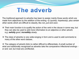 The traditional approach to adverbs has been to assign mainly those words which are
made from adjectives by the addition of the ending –ly (quickly, hopelessly), plus certain
other words which are difficult to classify, like not, just and soon.
 Their main function is to qualify the action of the verb in the clause in some way, but
they can also be used to add more information to an adjective or other adverb
e.g. awfully good, incredibly slowly.
 The class of adverbs is very wide-ranging in form and is used to add comments to
many of the other word classes.
 The category of adverb (Adv) is rather difficult to differentiate. A small number of
what are traditionally recognized as adverbs take the comparative inflectional endings -
er and -est, but most are uninflected.
 