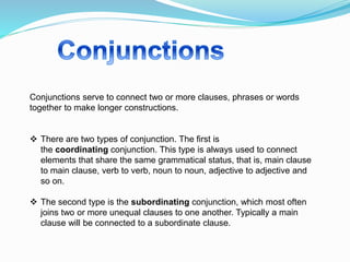 Conjunctions serve to connect two or more clauses, phrases or words
together to make longer constructions.
 There are two types of conjunction. The first is
the coordinating conjunction. This type is always used to connect
elements that share the same grammatical status, that is, main clause
to main clause, verb to verb, noun to noun, adjective to adjective and
so on.
 The second type is the subordinating conjunction, which most often
joins two or more unequal clauses to one another. Typically a main
clause will be connected to a subordinate clause.
 