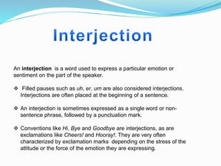 An interjection is a word used to express a particular emotion or
sentiment on the part of the speaker.
 Filled pauses such as uh, er, um are also considered interjections.
Interjections are often placed at the beginning of a sentence.
 An interjection is sometimes expressed as a single word or non-
sentence phrase, followed by a punctuation mark.
 Conventions like Hi, Bye and Goodbye are interjections, as are
exclamations like Cheers! and Hooray!. They are very often
characterized by exclamation marks depending on the stress of the
attitude or the force of the emotion they are expressing.
 