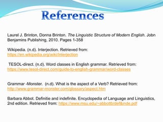 Laurel J. Brinton, Donna Brinton. The Linguistic Structure of Modern English. Jobn
Benjamins Publishing, 2010. Pages 1-358
Wikipedia. (n.d). Interjection. Retrieved from:
https://en.wikipedia.org/wiki/Interjection
TESOL-direct. (n.d). Word classes in English grammar. Retrieved from:
https://www.tesol-direct.com/guide-to-english-grammar/word-classes
Grammar -Monster. (n.d). What is the aspect of a Verb? Retrieved from:
http://www.grammar-monster.com/glossary/aspect.htm
Barbara Abbot. Definitie and indefinite. Encyclopedia of Language and Linguistics,
2nd edition. Retrieved from: https://www.msu.edu/~abbottb/def&inde.pdf
 