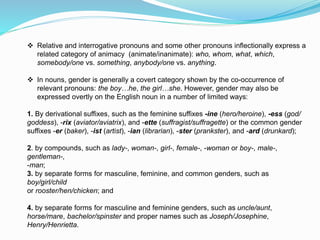  Relative and interrogative pronouns and some other pronouns inflectionally express a
related category of animacy (animate/inanimate): who, whom, what, which,
somebody/one vs. something, anybody/one vs. anything.
 In nouns, gender is generally a covert category shown by the co-occurrence of
relevant pronouns: the boy…he, the girl…she. However, gender may also be
expressed overtly on the English noun in a number of limited ways:
1. By derivational suffixes, such as the feminine suffixes -ine (hero/heroine), -ess (god/
goddess), -rix (aviator/aviatrix), and -ette (suffragist/suffragette) or the common gender
suffixes -er (baker), -ist (artist), -ian (librarian), -ster (prankster), and -ard (drunkard);
2. by compounds, such as lady-, woman-, girl-, female-, -woman or boy-, male-,
gentleman-,
-man;
3. by separate forms for masculine, feminine, and common genders, such as
boy/girl/child
or rooster/hen/chicken; and
4. by separate forms for masculine and feminine genders, such as uncle/aunt,
horse/mare, bachelor/spinster and proper names such as Joseph/Josephine,
Henry/Henrietta.
 