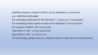 Indefinite denotes a referent which is novel, unfamiliar, or not known.
e.g.: indefinite article a/an
For something mentioned for the first time: I´ve got a car, I eat an apple.
For something which cannot or need not be identified: (I want) a friend.
For a generic referent: (He is) a teacher.
Equivalent to ‘any’ : a (any) good book.
Equivalent to ‘one’ : a week or two.
For converting a proper noun to a common noun: a virtual Mozart, a real Einstein.
 