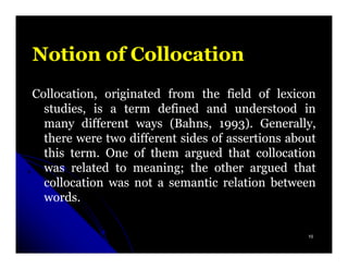 Notion of Collocation
Collocation, originated from the field of lexicon
  studies, is a term defined and understood in
  many different ways (Bahns, 1993). Generally,
                         Bahns, 1993)
  there were two different sides of assertions about
  this term. One of them argued that collocation
       term.
  was related to meaning; the other argued that
                  meaning;
  collocation was not a semantic relation between
  words.
  words.

                                                  10
 