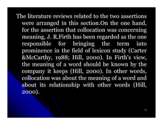 The literature reviews related to the two assertions
  were arranged in this section.On the one hand,
                          section.
  for the assertion that collocation was concerning
  meaning, J. R.Firth has been regarded as the one
  responsible for bringing the term into
  prominence in the field of lexicon study (Carter
  &McCarthy, 1988; Hill, 2000). In Firth's view,
                1988;        2000)
  the meaning of a word should be known by the
  company it keeps (Hill, 2000). In other words,
                             2000)
  collocation was about the meaning of a word and
  about its relationship with other words (Hill,
  2000)
  2000).

                                                   11
 