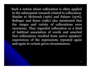 Such a notion about collocation is often applied
to the subsequent research related to collocation.
                                      collocation.
Similar to McIntosh (1961) and Palmer (1976),
                        1961)               1976),
Bolinger and Sears (1981) also mentioned that
                      1981)
the ranges and variety of collocations were
enormous.
enormous. They regarded collocation as a kind
of habitual association of words and asserted
that collocations resulted from native speakers'
experiences of the expressions repeated again
and again in certain given circumstances.
                           circumstances.




                                                 12
 