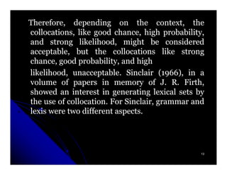 Therefore, depending on the context, the
collocations, like good chance, high probability,
and strong likelihood, might be considered
acceptable, but the collocations like strong
chance, good probability, and high
likelihood, unacceptable. Sinclair (1966), in a
                                       (1966),
volume of papers in memory of J. R. Firth,
showed an interest in generating lexical sets by
the use of collocation. For Sinclair, grammar and
lexis were two different aspects.




                                                13
 
