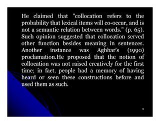 He claimed that "collocation refers to the
probability that lexical items will co-occur, and is
                                    co-
not a semantic relation between words." (p. 65).
                                    words. (p. 65)
Such opinion suggested that collocation served
other function besides meaning in sentences.
                                         sentences.
Another instance was Aghbar's (1990)          1990)
proclamation.
proclamation.He proposed that the notion of
collocation was not raised creatively for the first
time;
time; in fact, people had a memory of having
heard or seen these constructions before and
used them as such.
              such.



                                                   16
 