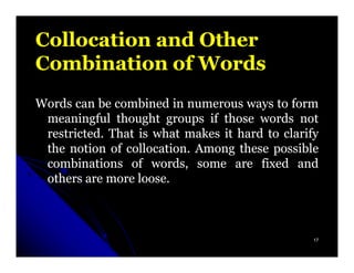 Collocation and Other
Combination of Words
Words can be combined in numerous ways to form
 meaningful thought groups if those words not
 restricted.
 restricted. That is what makes it hard to clarify
 the notion of collocation. Among these possible
               collocation.
 combinations of words, some are fixed and
 others are more loose.
                  loose.



                                                 17
 