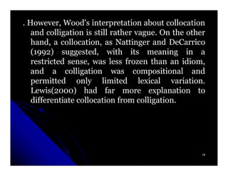 . However, Wood's interpretation about collocation
   and colligation is still rather vague. On the other
   hand, a collocation, as Nattinger and DeCarrico
   (1992) suggested, with its meaning in a
   restricted sense, was less frozen than an idiom,
   and a colligation was compositional and
   permitted only limited lexical variation.
   Lewis(2000) had far more explanation to
   differentiate collocation from colligation.




                                                     19
 
